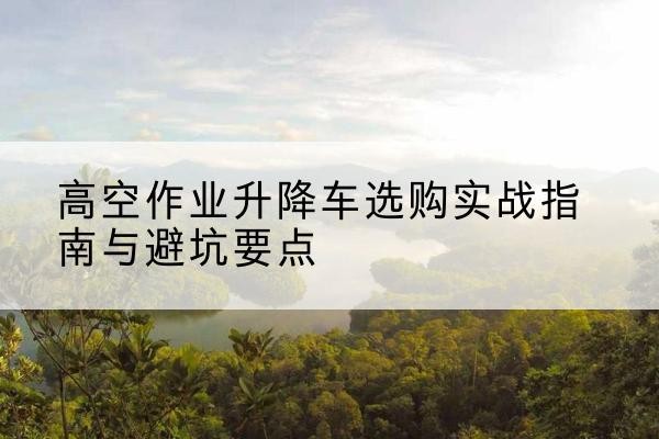 遵义升降车怎么选-高空作业升降车选购实战指南与避坑要点