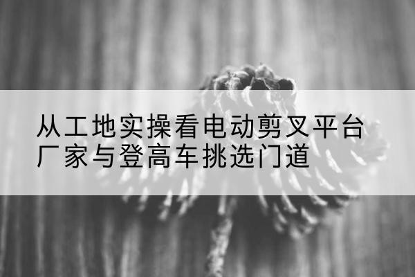 遵义电动剪叉升降平台厂家-从工地实操看电动剪叉平台厂家与登高车挑选门道