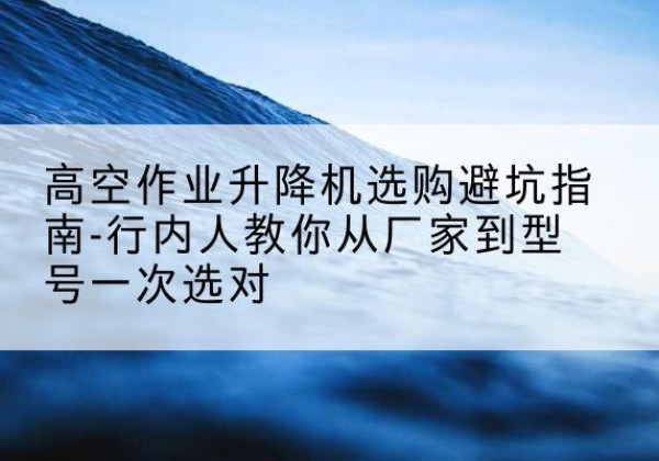 遵义升降平台厂家-高空作业升降机选购避坑指南-行内人教你从厂家到型号一次选对