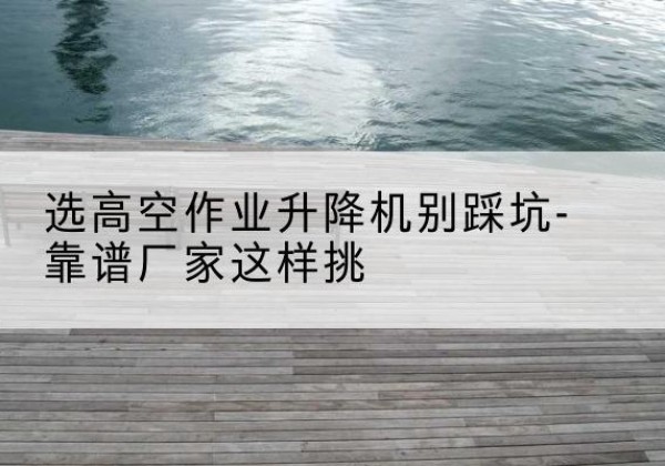 遵义剪叉式升降机厂家-选高空作业升降机别踩坑-靠谱厂家这样挑