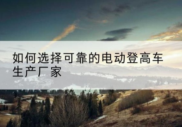 遵义电动登高车厂家-如何选择可靠的电动登高车生产厂家