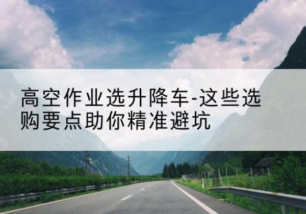 遵义升降车厂家-高空作业选升降车-这些选购要点助你*避坑