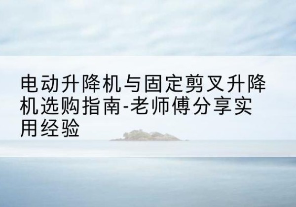 遵义电动升降机怎么选-电动升降机与固定剪叉升降机选购指南-老师傅分享实用经验