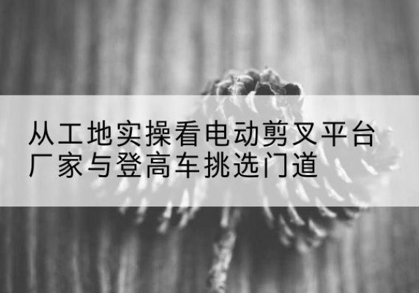 遵义电动剪叉升降平台厂家-从工地实操看电动剪叉平台厂家与登高车挑选门道