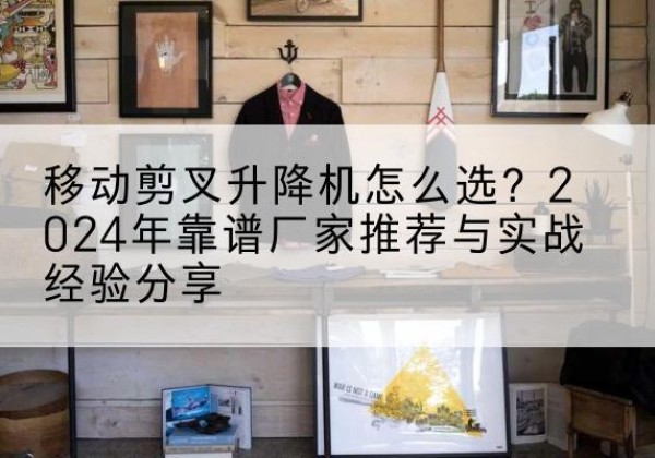 遵义升降平台厂家推荐-移动剪叉升降机怎么选？2024年靠谱厂家推荐与实战经验分享