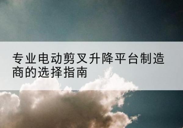 遵义电动剪叉升降平台厂家-专业电动剪叉升降平台制造商的选择指南