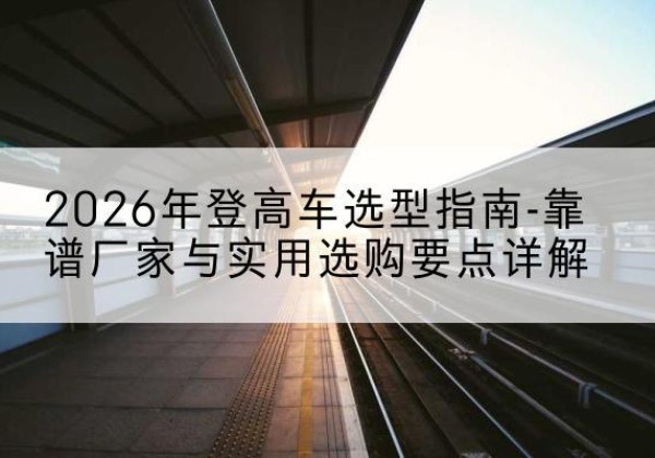 遵义登高车厂家推荐-2026年登高车选型指南-靠谱厂家与实用选购要点详解